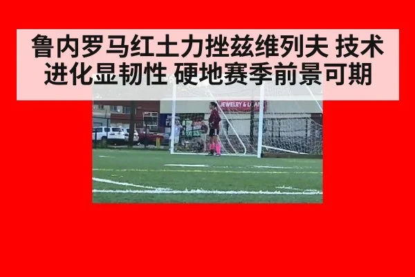 鲁内罗马红土力挫兹维列夫 技术进化显韧性 硬地赛季前景可期