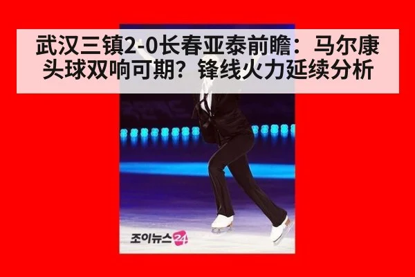 武汉三镇2-0长春亚泰前瞻:马尔康头球双响可期?锋线火力延续分析